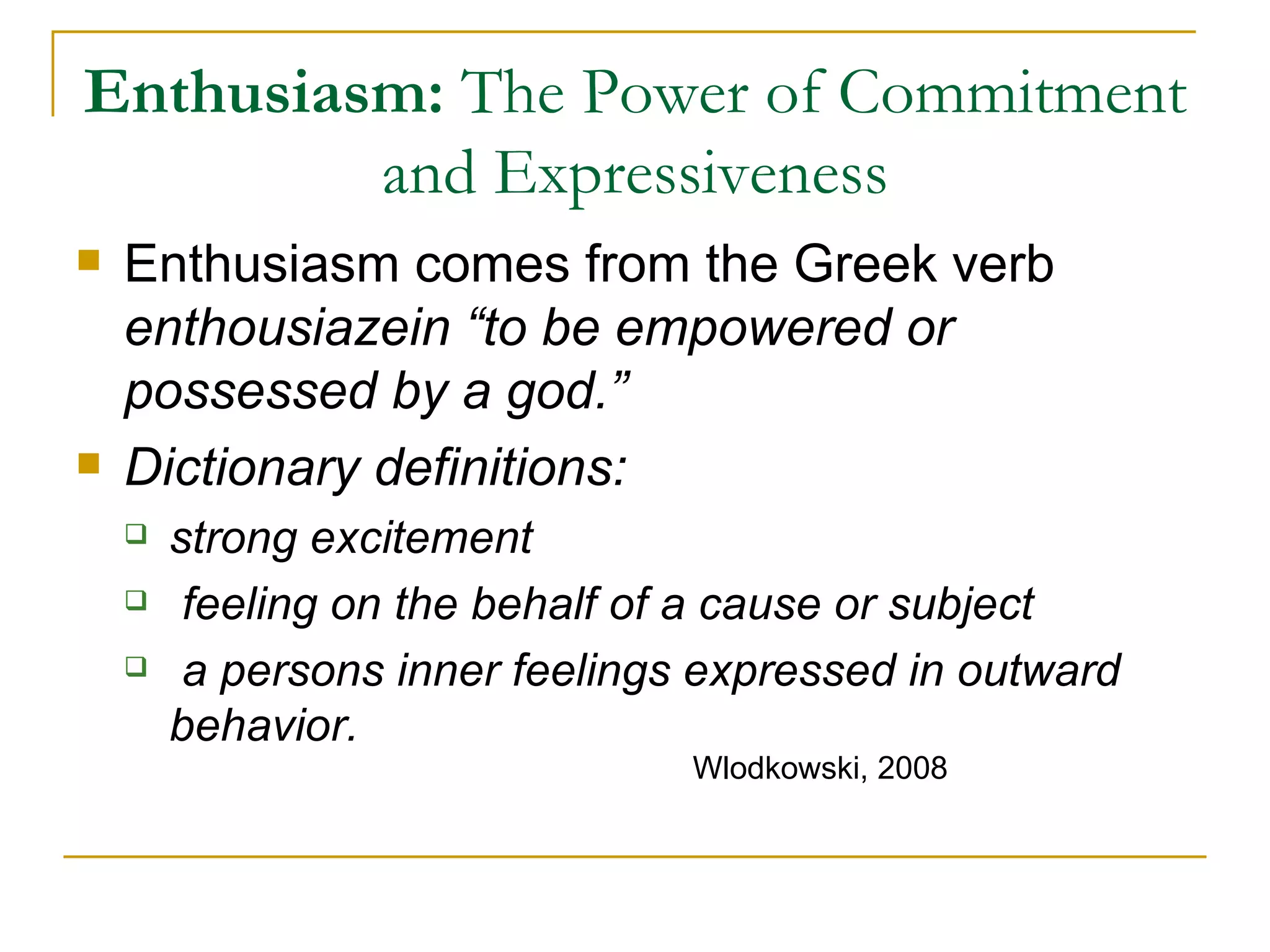 Enthusiasm:  The Power of Commitment and Expressiveness Enthusiasm comes from the Greek verb  enthousiazein “to be empowered or possessed by a god.” Dictionary definitions:  strong excitement feeling on the behalf of a cause or subject a persons inner feelings expressed in outward behavior. Wlodkowski, 2008 