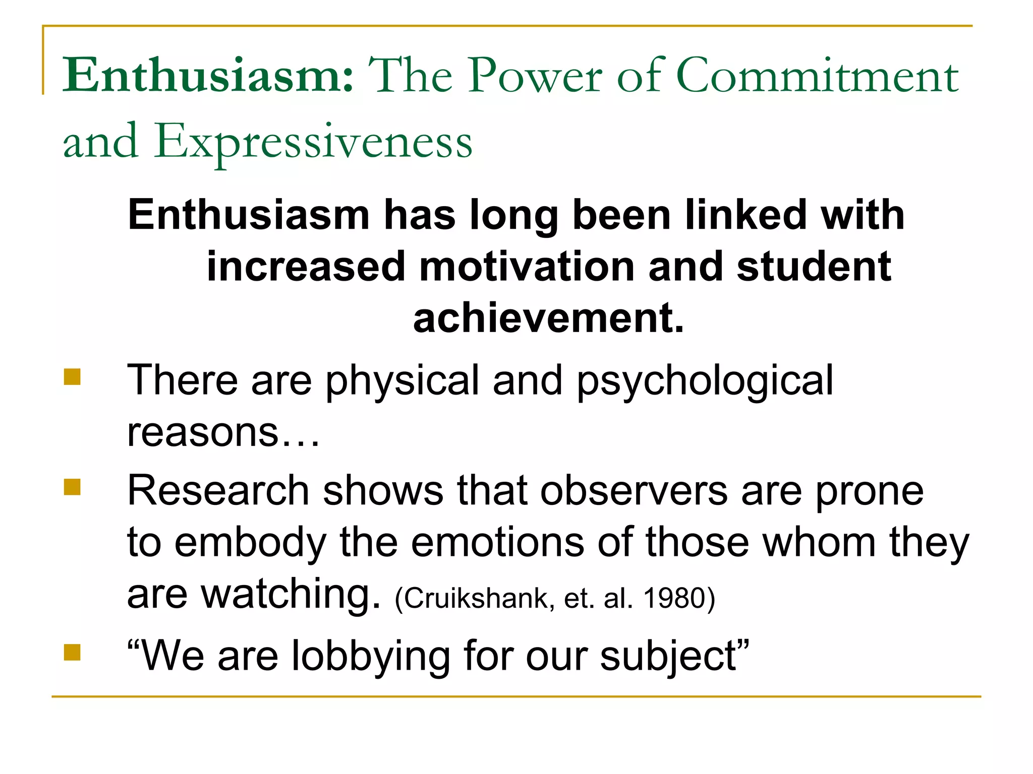 Enthusiasm:  The Power of Commitment and Expressiveness Enthusiasm has long been linked with increased motivation and student achievement. There are physical and psychological reasons… Research shows that observers are prone to embody the emotions of those whom they are watching.  (Cruikshank, et. al. 1980) “We are lobbying for our subject” 