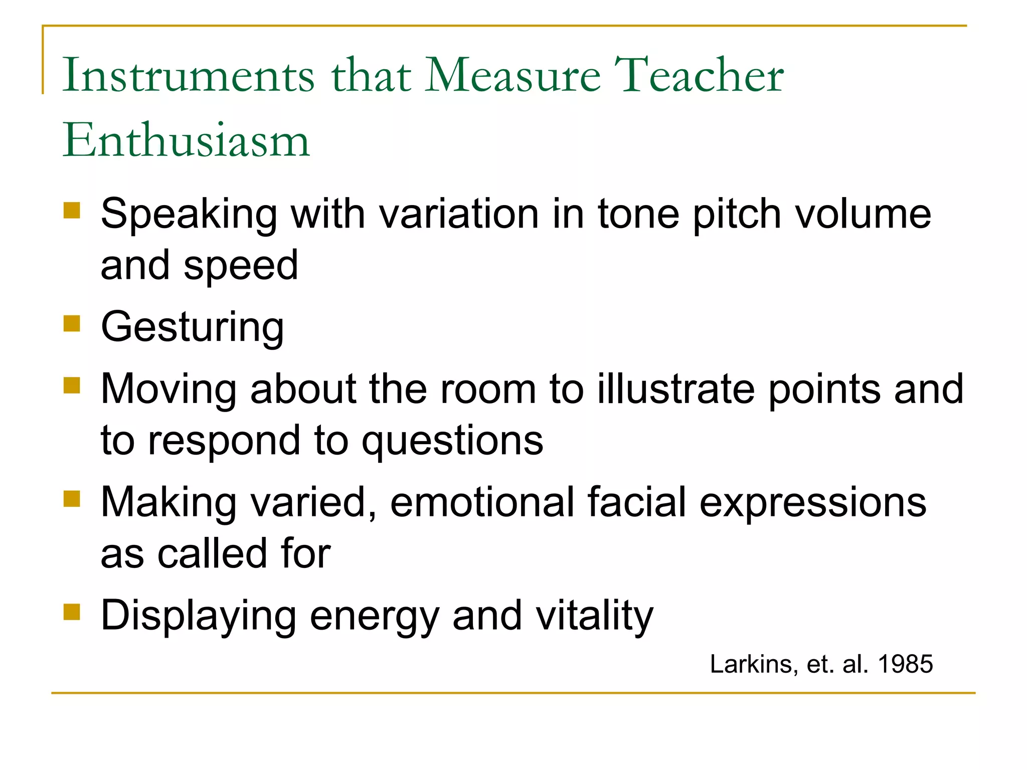 Instruments that Measure Teacher Enthusiasm Speaking with variation in tone pitch volume and speed Gesturing Moving about the room to illustrate points and to respond to questions Making varied, emotional facial expressions as called for Displaying energy and vitality Larkins, et. al. 1985 
