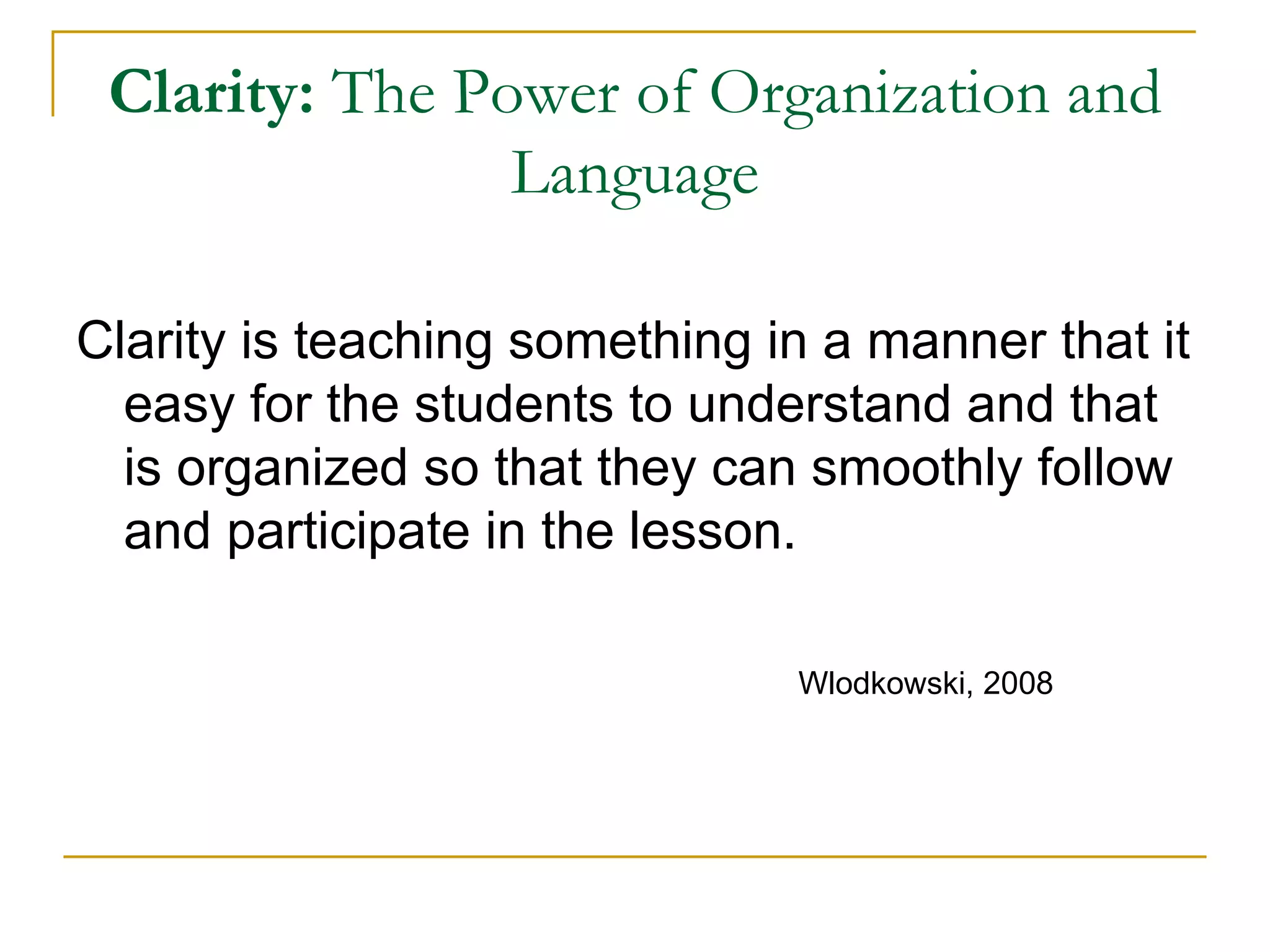 Clarity:  The Power of Organization and Language Clarity is teaching something in a manner that it easy for the students to understand and that is organized so that they can smoothly follow and participate in the lesson. Wlodkowski, 2008 