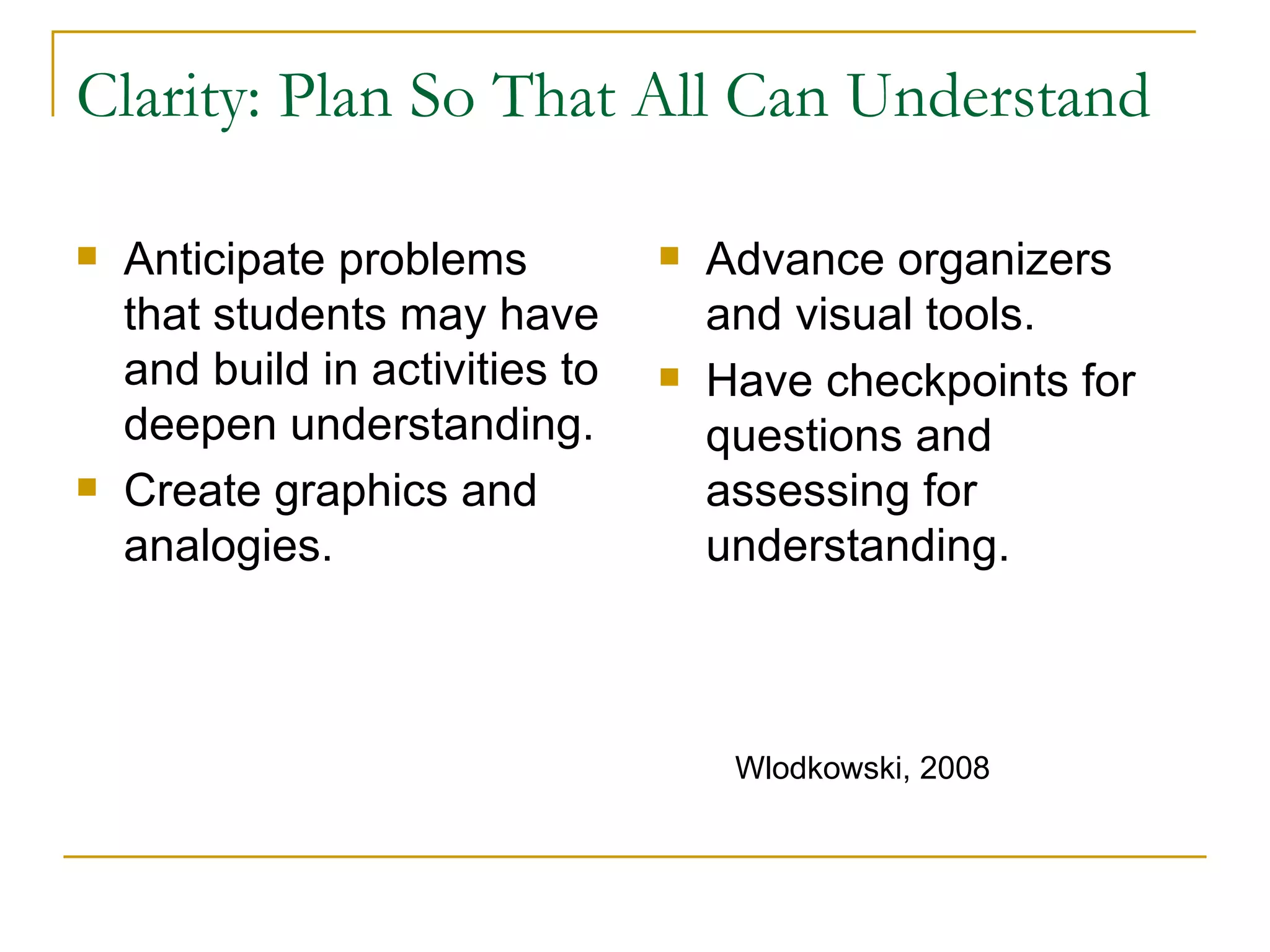 Clarity: Plan So That All Can Understand Anticipate problems that students may have and build in activities to deepen understanding. Create graphics and analogies. Advance organizers and visual tools. Have checkpoints for questions and assessing for understanding. Wlodkowski, 2008 