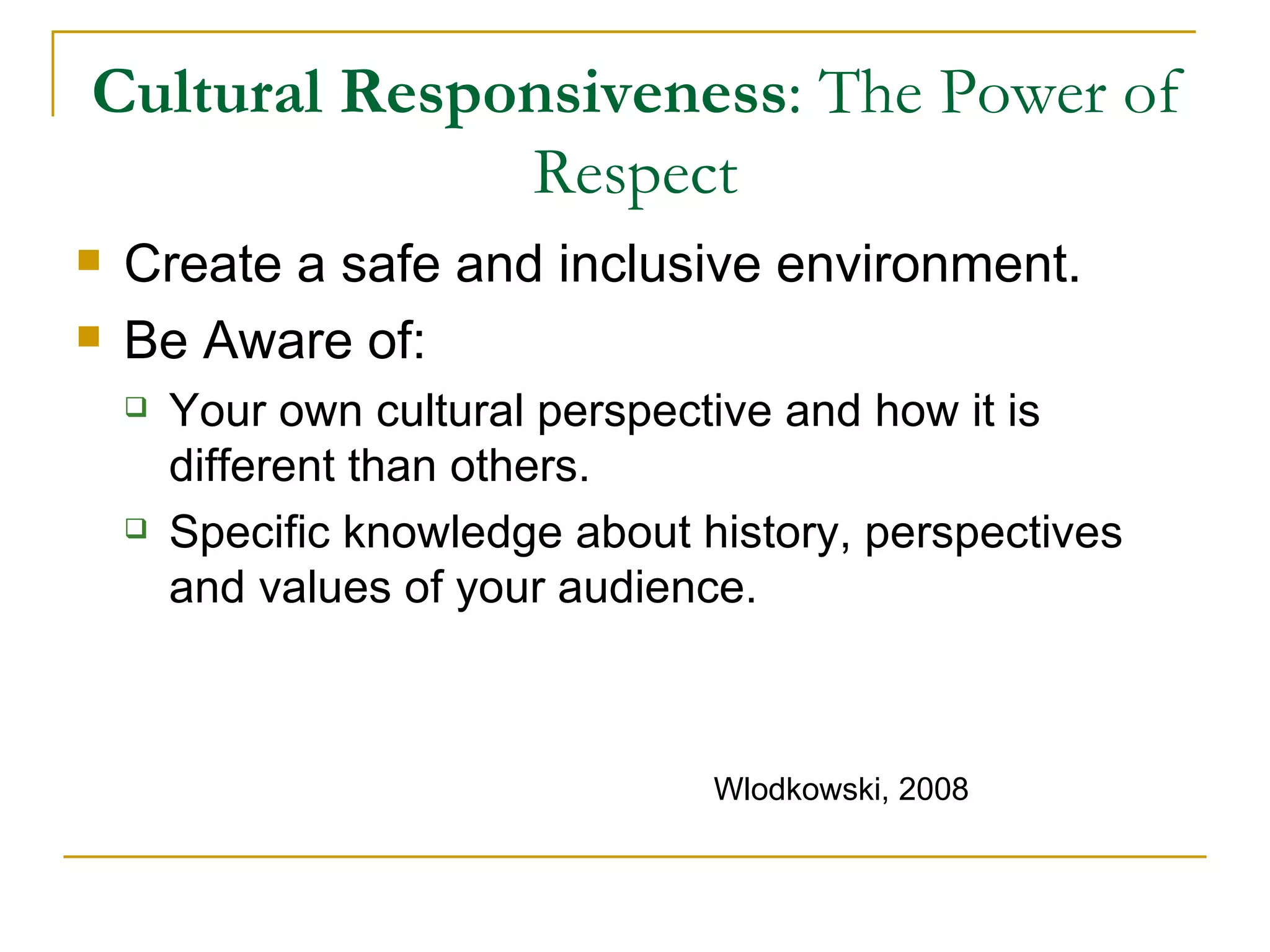 Cultural Responsiveness : The Power of Respect Create a safe and inclusive environment. Be Aware of: Your own cultural perspective and how it is different than others. Specific knowledge about history, perspectives and values of your audience. Wlodkowski, 2008 