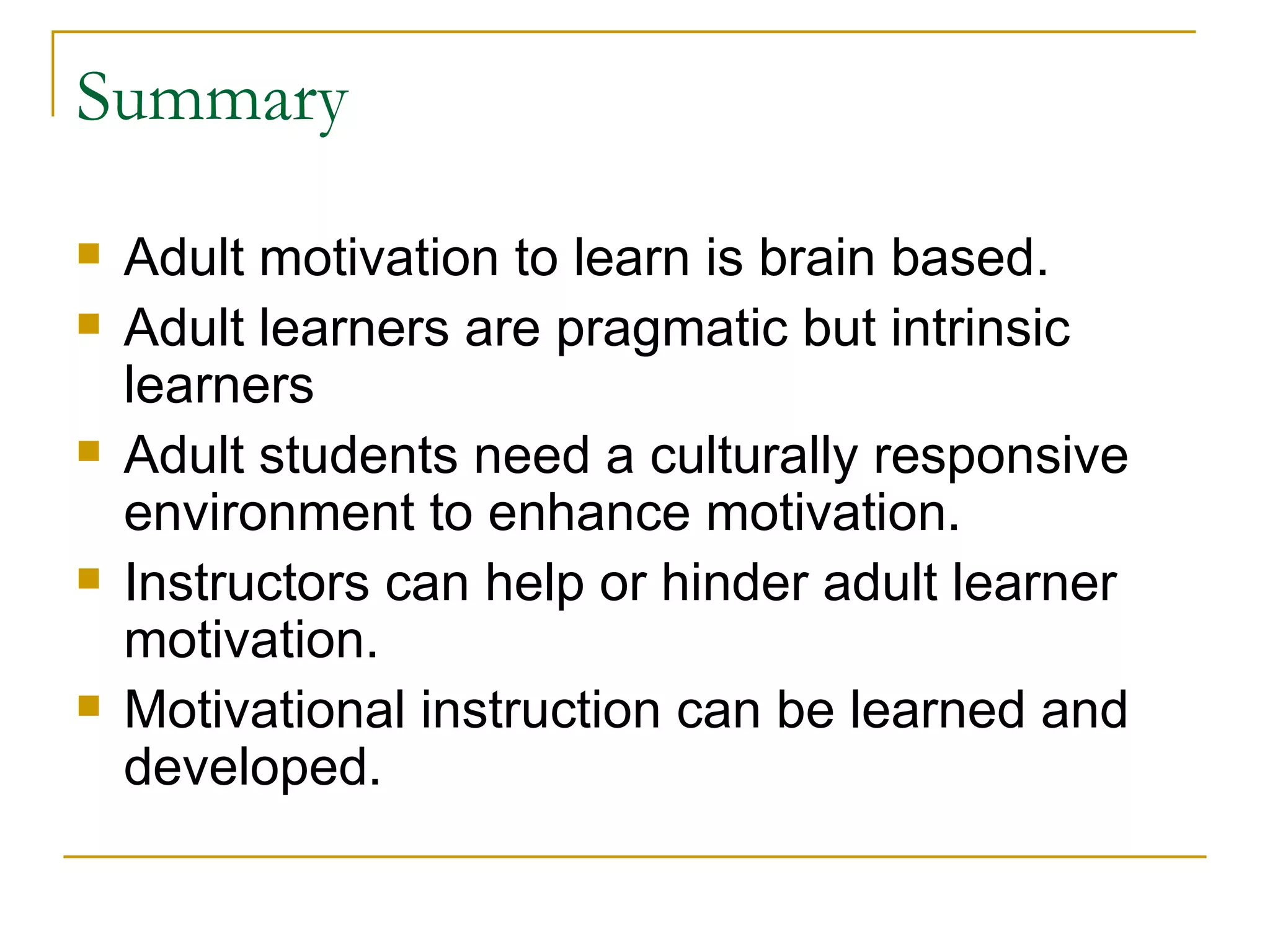Summary Adult motivation to learn is brain based. Adult learners are pragmatic but intrinsic learners Adult students need a culturally responsive environment to enhance motivation. Instructors can help or hinder adult learner motivation. Motivational instruction can be learned and developed.  