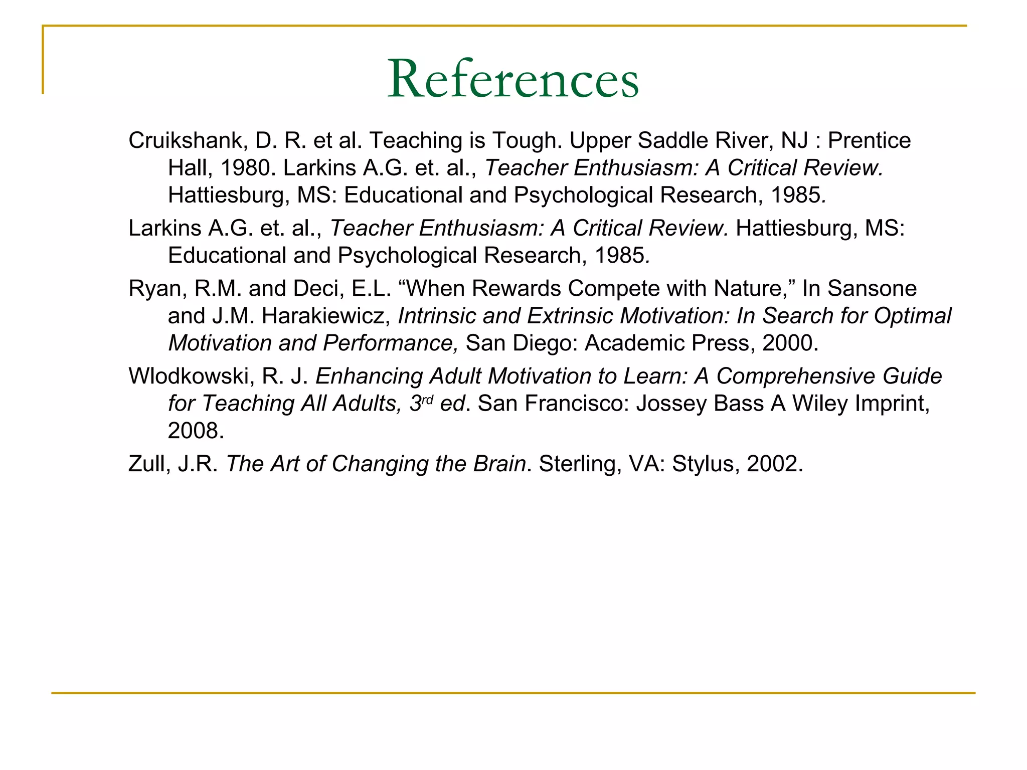 References Cruikshank, D. R. et al. Teaching is Tough. Upper Saddle River, NJ : Prentice Hall, 1980. Larkins A.G. et. al.,  Teacher Enthusiasm: A Critical Review.  Hattiesburg, MS: Educational and Psychological Research, 1985 . Larkins A.G. et. al.,  Teacher Enthusiasm: A Critical Review.  Hattiesburg, MS: Educational and Psychological Research, 1985 . Ryan, R.M. and Deci, E.L. “When Rewards Compete with Nature,” In Sansone and J.M. Harakiewicz,  Intrinsic and Extrinsic Motivation: In Search for Optimal Motivation and Performance,  San Diego: Academic Press, 2000. Wlodkowski, R. J.  Enhancing Adult Motivation to Learn: A Comprehensive Guide for Teaching All Adults, 3 rd  ed . San Francisco: Jossey Bass A Wiley Imprint, 2008. Zull, J.R.  The Art of Changing the Brain . Sterling, VA: Stylus, 2002. 