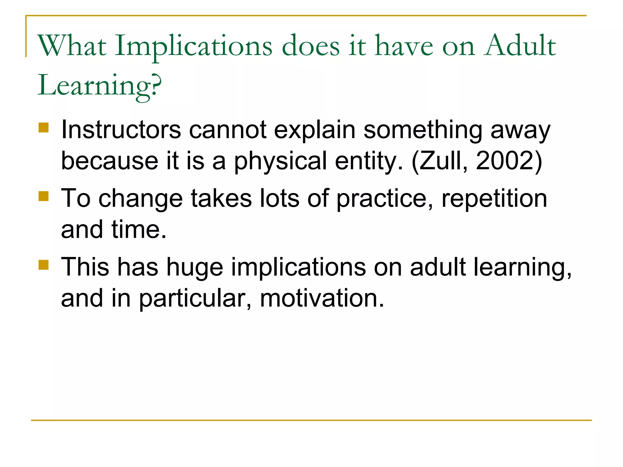 What Implications does it have on Adult Learning? Instructors cannot explain something away because it is a physical entity. (Zull, 2002) To change takes lots of practice, repetition and time. This has huge implications on adult learning, and in particular, motivation. 