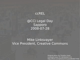 ccREL

        @CCi Legal Day
          Sapporo
         2008-07-28


         Mike Linksvayer
Vice President, Creative Commons


                     Original photo by Timothy Lloyd         1
                     Licensed under CC Attribution 2.0
                     http://flickr.com/photos/timusan/803657448/
 