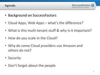 Agenda

• Background on SuccessFactors
• Cloud Apps, Web Apps – what’s the difference?
• What is this multi‐tenant stuff & why is it important?
• How do you scale in the Cloud?
• Why do some Cloud providers use Amazon and 
  others do not?
• Security
• Don’t forget about the people
                                                           3
 