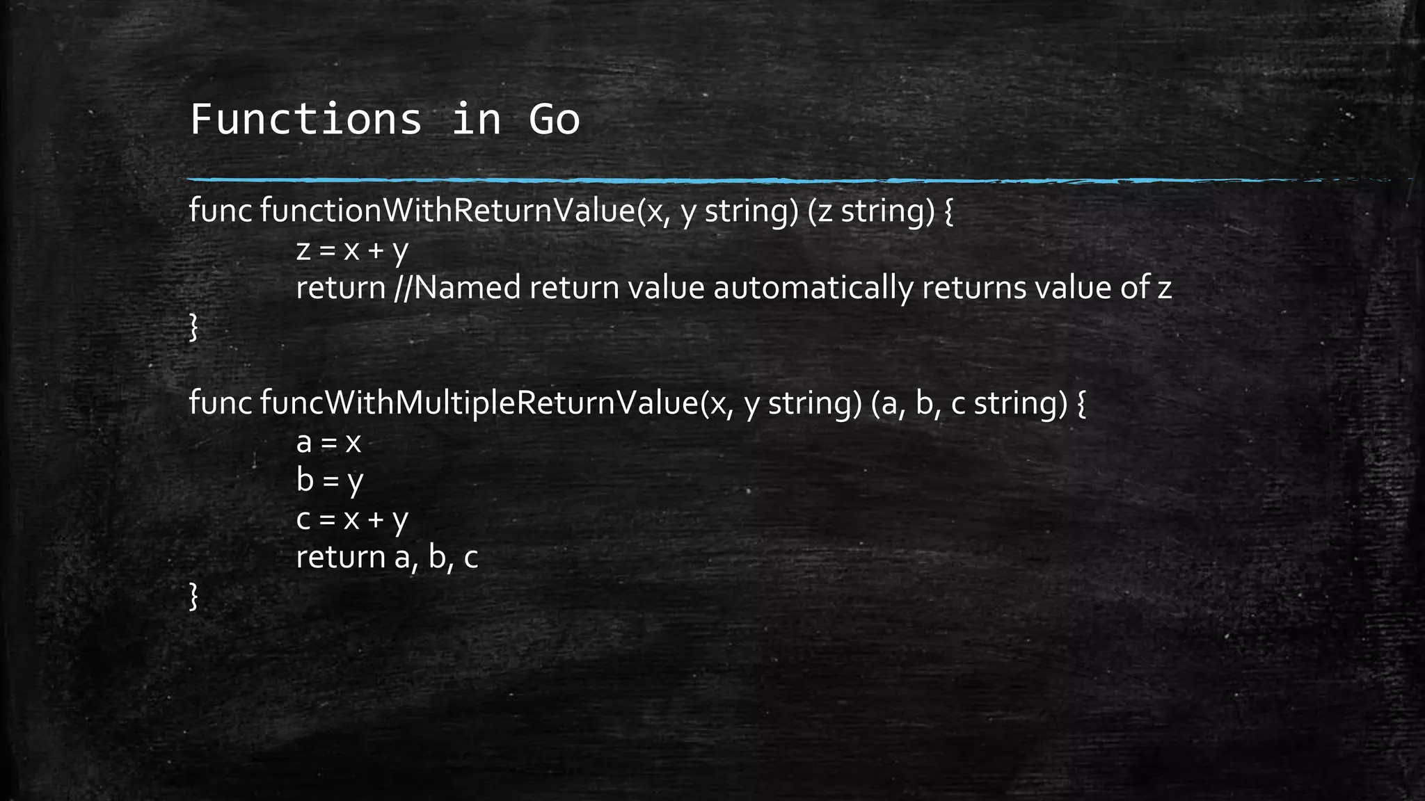 Functions in Go
func functionWithReturnValue(x, y string) (z string) {
z = x + y
return //Named return value automatically returns value of z
}
func funcWithMultipleReturnValue(x, y string) (a, b, c string) {
a = x
b = y
c = x + y
return a, b, c
}
 