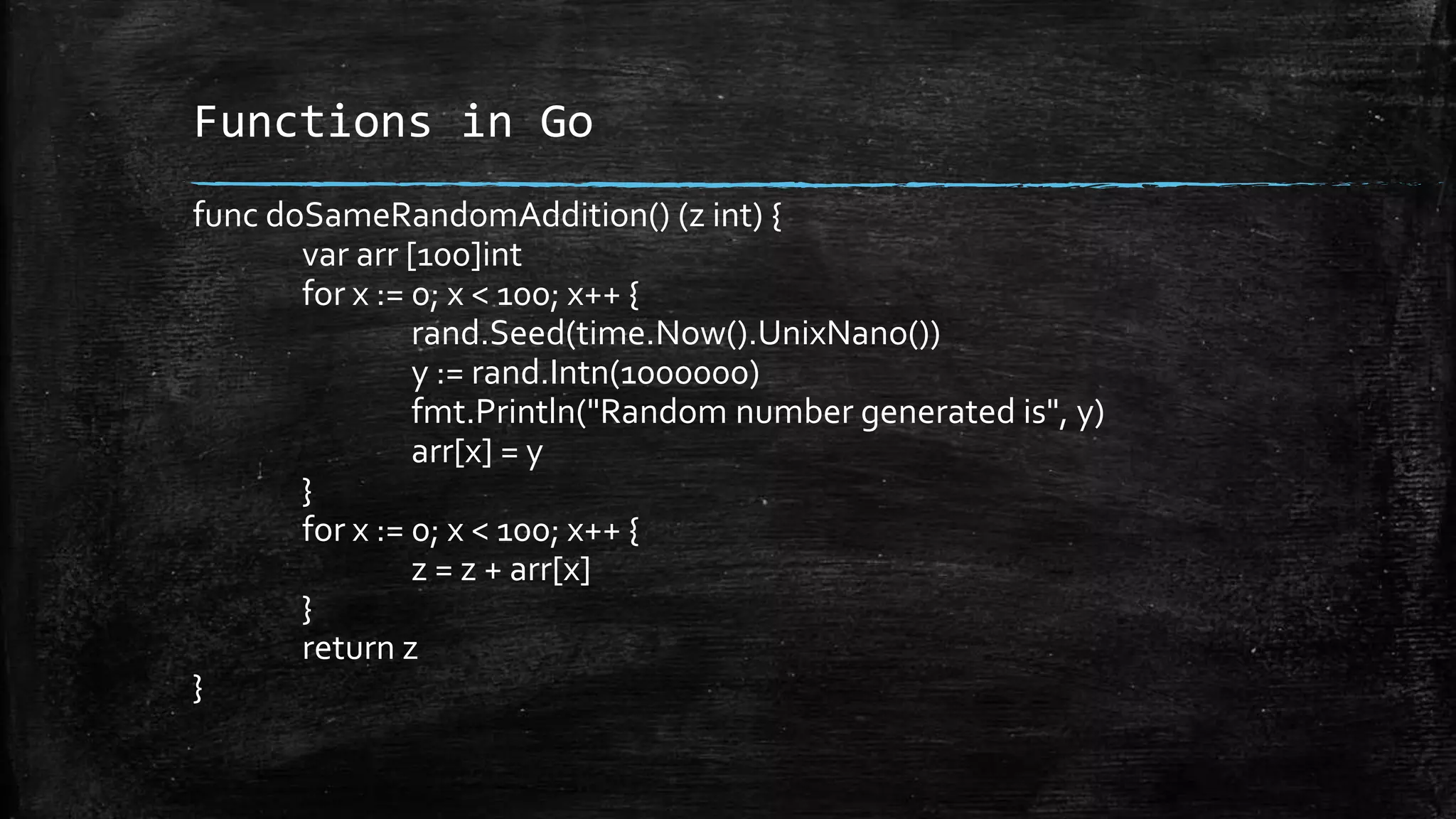 Functions in Go
func doSameRandomAddition() (z int) {
var arr [100]int
for x := 0; x < 100; x++ {
rand.Seed(time.Now().UnixNano())
y := rand.Intn(1000000)
fmt.Println("Random number generated is", y)
arr[x] = y
}
for x := 0; x < 100; x++ {
z = z + arr[x]
}
return z
}
 