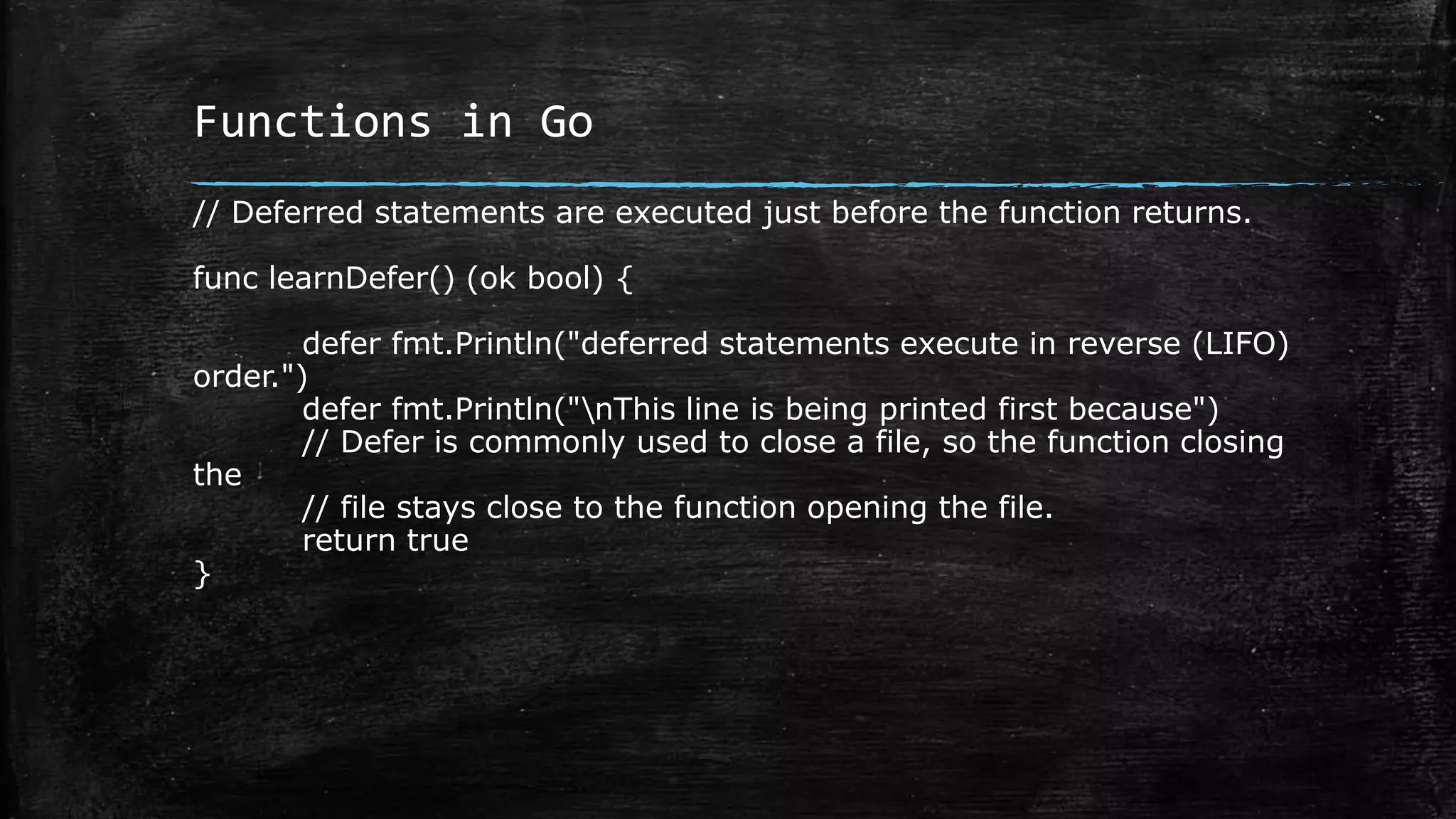 Functions in Go
// Deferred statements are executed just before the function returns.
func learnDefer() (ok bool) {
defer fmt.Println("deferred statements execute in reverse (LIFO)
order.")
defer fmt.Println("nThis line is being printed first because")
// Defer is commonly used to close a file, so the function closing
the
// file stays close to the function opening the file.
return true
}
 