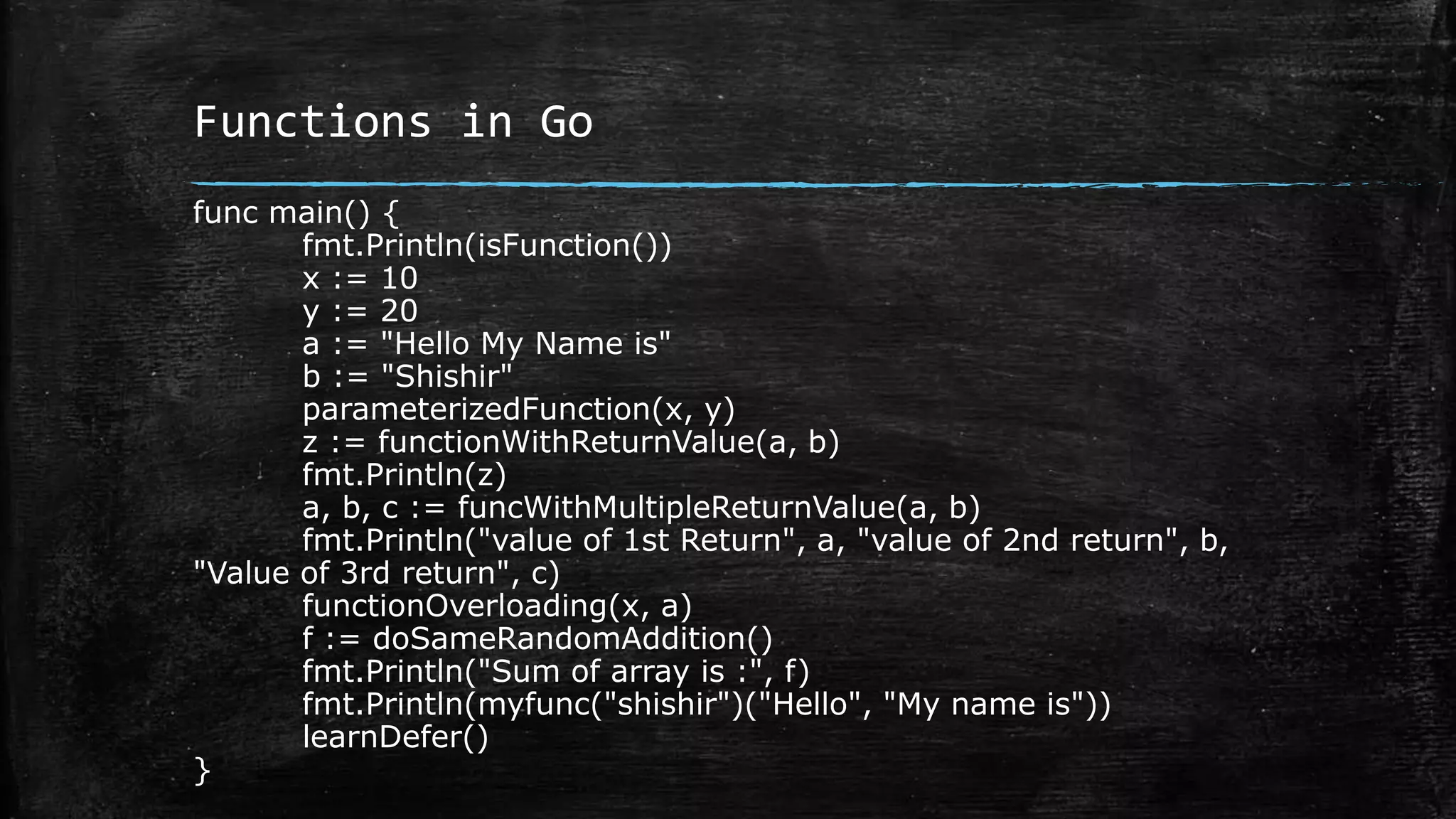 Functions in Go
func main() {
fmt.Println(isFunction())
x := 10
y := 20
a := "Hello My Name is"
b := "Shishir"
parameterizedFunction(x, y)
z := functionWithReturnValue(a, b)
fmt.Println(z)
a, b, c := funcWithMultipleReturnValue(a, b)
fmt.Println("value of 1st Return", a, "value of 2nd return", b,
"Value of 3rd return", c)
functionOverloading(x, a)
f := doSameRandomAddition()
fmt.Println("Sum of array is :", f)
fmt.Println(myfunc("shishir")("Hello", "My name is"))
learnDefer()
}
 