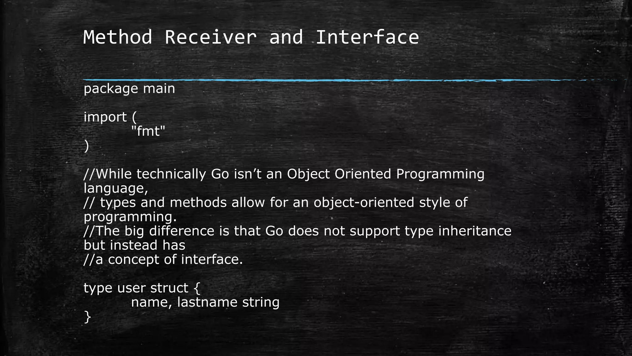 Method Receiver and Interface
package main
import (
"fmt"
)
//While technically Go isn’t an Object Oriented Programming
language,
// types and methods allow for an object-oriented style of
programming.
//The big difference is that Go does not support type inheritance
but instead has
//a concept of interface.
type user struct {
name, lastname string
}
 