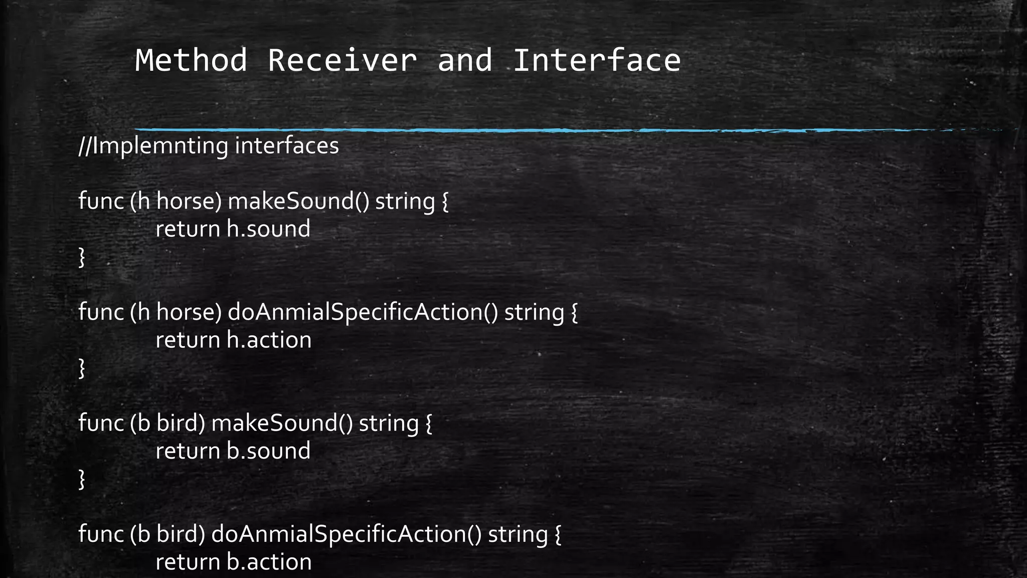 Method Receiver and Interface
//Implemnting interfaces
func (h horse) makeSound() string {
return h.sound
}
func (h horse) doAnmialSpecificAction() string {
return h.action
}
func (b bird) makeSound() string {
return b.sound
}
func (b bird) doAnmialSpecificAction() string {
return b.action
 