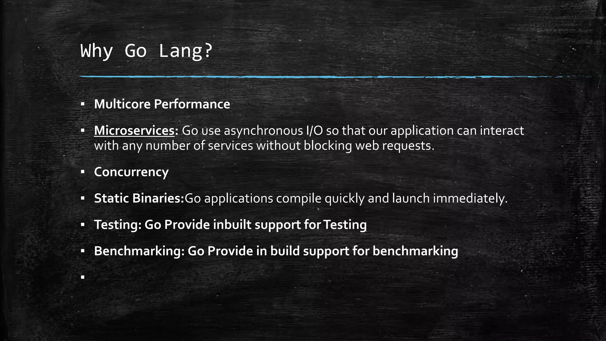 Why Go Lang?
▪ Multicore Performance
▪ Microservices: Go use asynchronous I/O so that our application can interact
with any number of services without blocking web requests.
▪ Concurrency
▪ Static Binaries:Go applications compile quickly and launch immediately.
▪ Testing: Go Provide inbuilt support forTesting
▪ Benchmarking: Go Provide in build support for benchmarking
▪
 