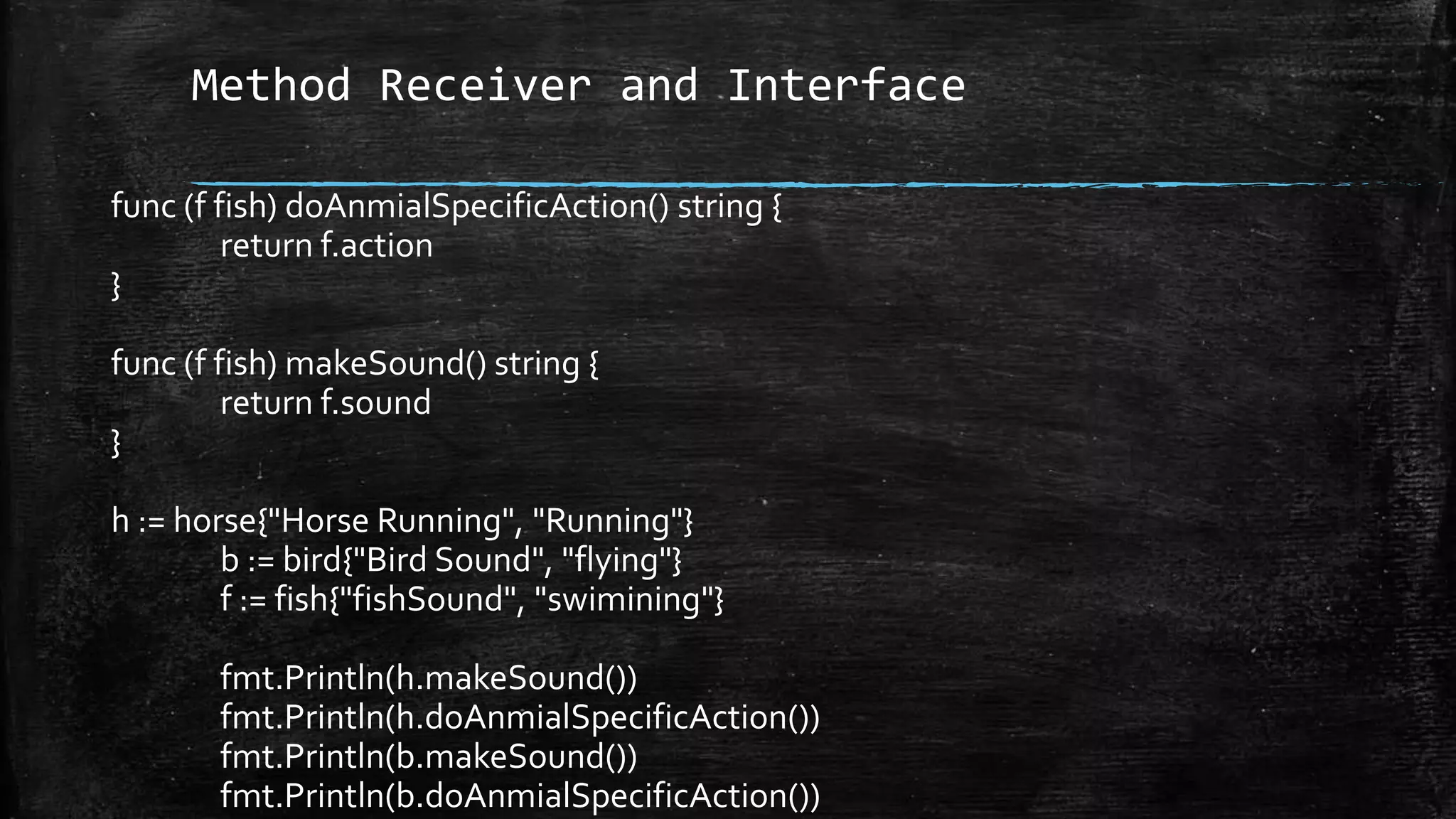 Method Receiver and Interface
func (f fish) doAnmialSpecificAction() string {
return f.action
}
func (f fish) makeSound() string {
return f.sound
}
h := horse{"Horse Running", "Running"}
b := bird{"Bird Sound", "flying"}
f := fish{"fishSound", "swimining"}
fmt.Println(h.makeSound())
fmt.Println(h.doAnmialSpecificAction())
fmt.Println(b.makeSound())
fmt.Println(b.doAnmialSpecificAction())
 