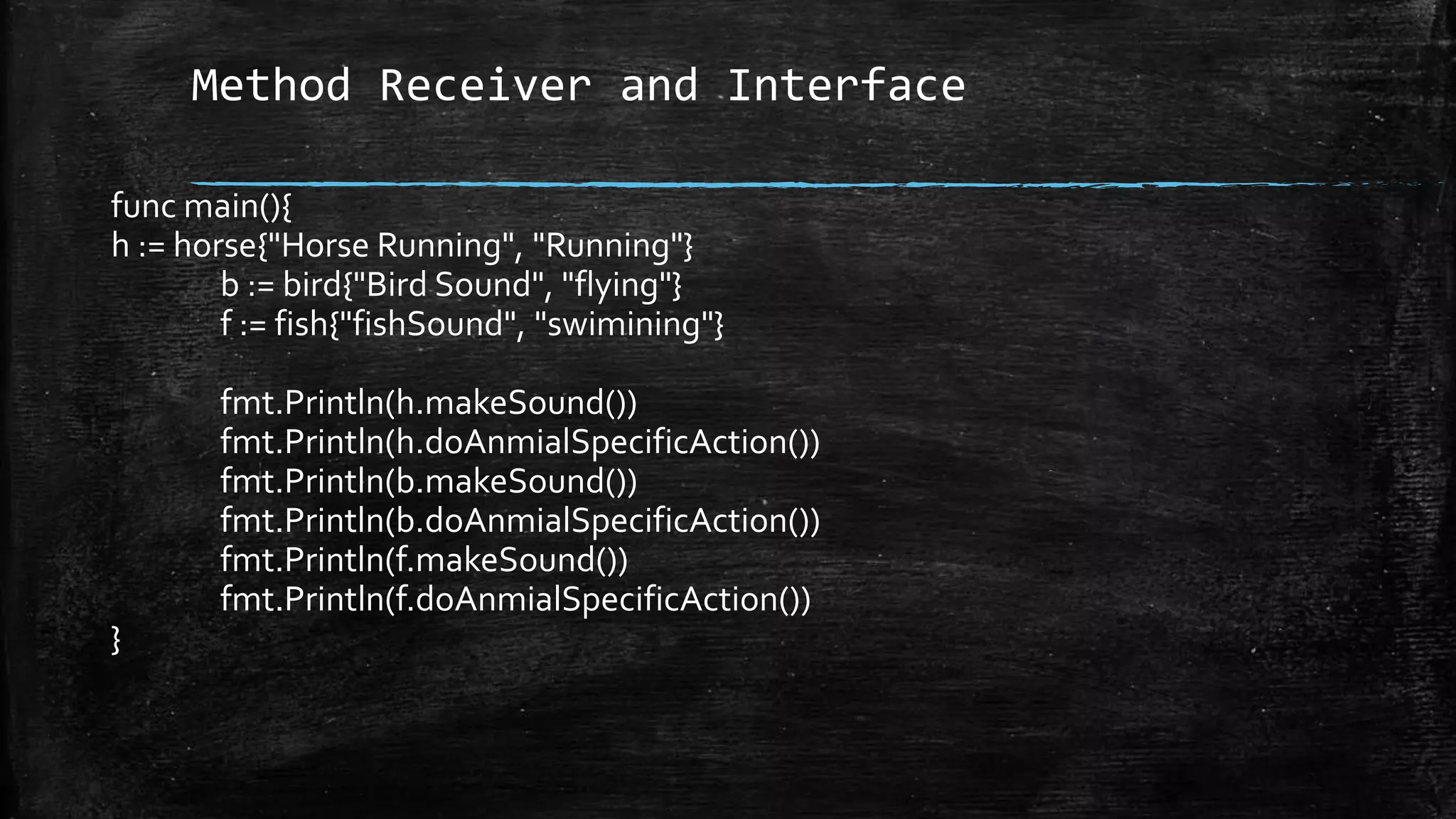 Method Receiver and Interface
func main(){
h := horse{"Horse Running", "Running"}
b := bird{"Bird Sound", "flying"}
f := fish{"fishSound", "swimining"}
fmt.Println(h.makeSound())
fmt.Println(h.doAnmialSpecificAction())
fmt.Println(b.makeSound())
fmt.Println(b.doAnmialSpecificAction())
fmt.Println(f.makeSound())
fmt.Println(f.doAnmialSpecificAction())
}
 
