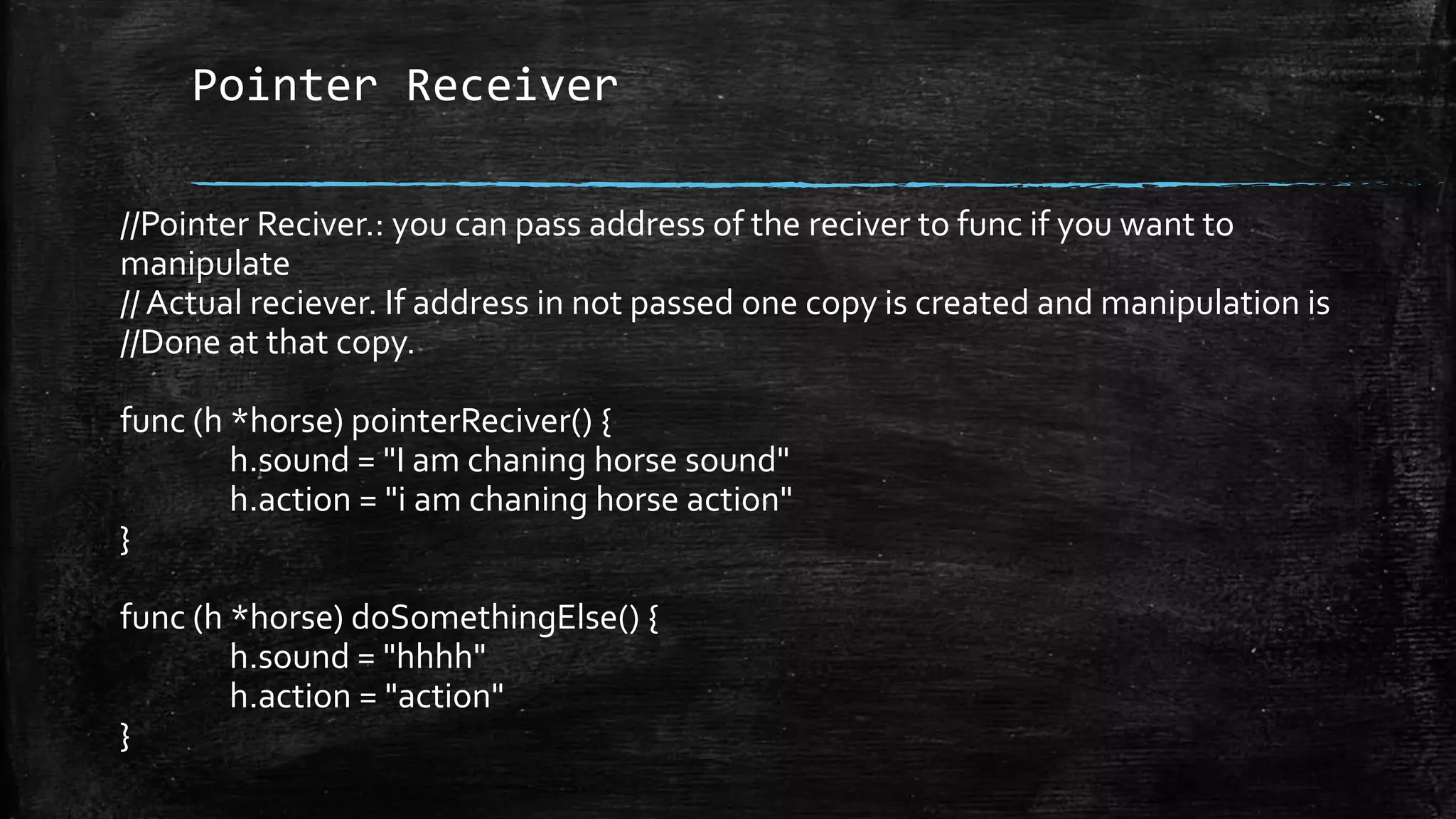 Pointer Receiver
//Pointer Reciver.: you can pass address of the reciver to func if you want to
manipulate
// Actual reciever. If address in not passed one copy is created and manipulation is
//Done at that copy.
func (h *horse) pointerReciver() {
h.sound = "I am chaning horse sound"
h.action = "i am chaning horse action"
}
func (h *horse) doSomethingElse() {
h.sound = "hhhh"
h.action = "action"
}
 