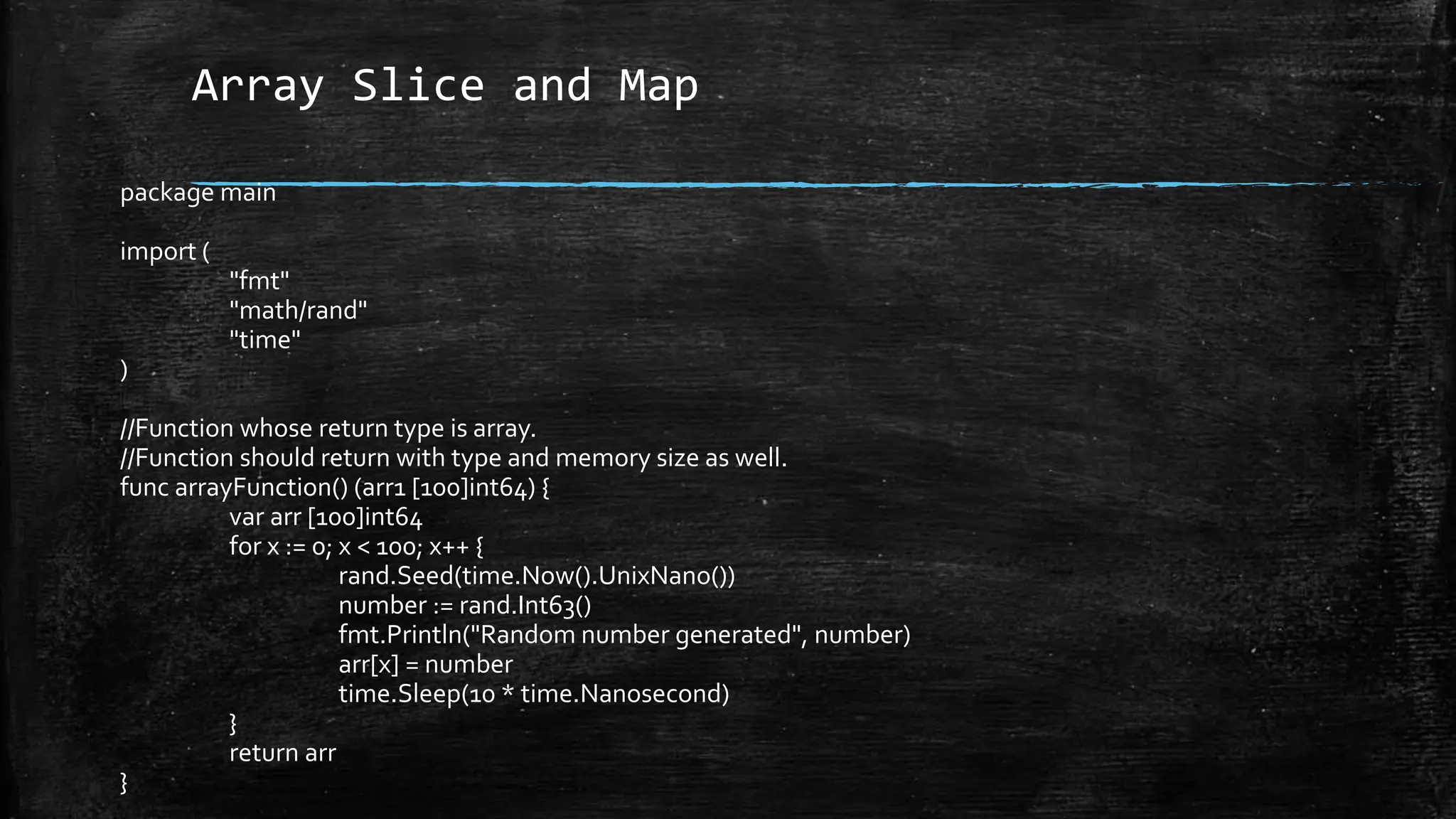 Array Slice and Map
package main
import (
"fmt"
"math/rand"
"time"
)
//Function whose return type is array.
//Function should return with type and memory size as well.
func arrayFunction() (arr1 [100]int64) {
var arr [100]int64
for x := 0; x < 100; x++ {
rand.Seed(time.Now().UnixNano())
number := rand.Int63()
fmt.Println("Random number generated", number)
arr[x] = number
time.Sleep(10 * time.Nanosecond)
}
return arr
}
 