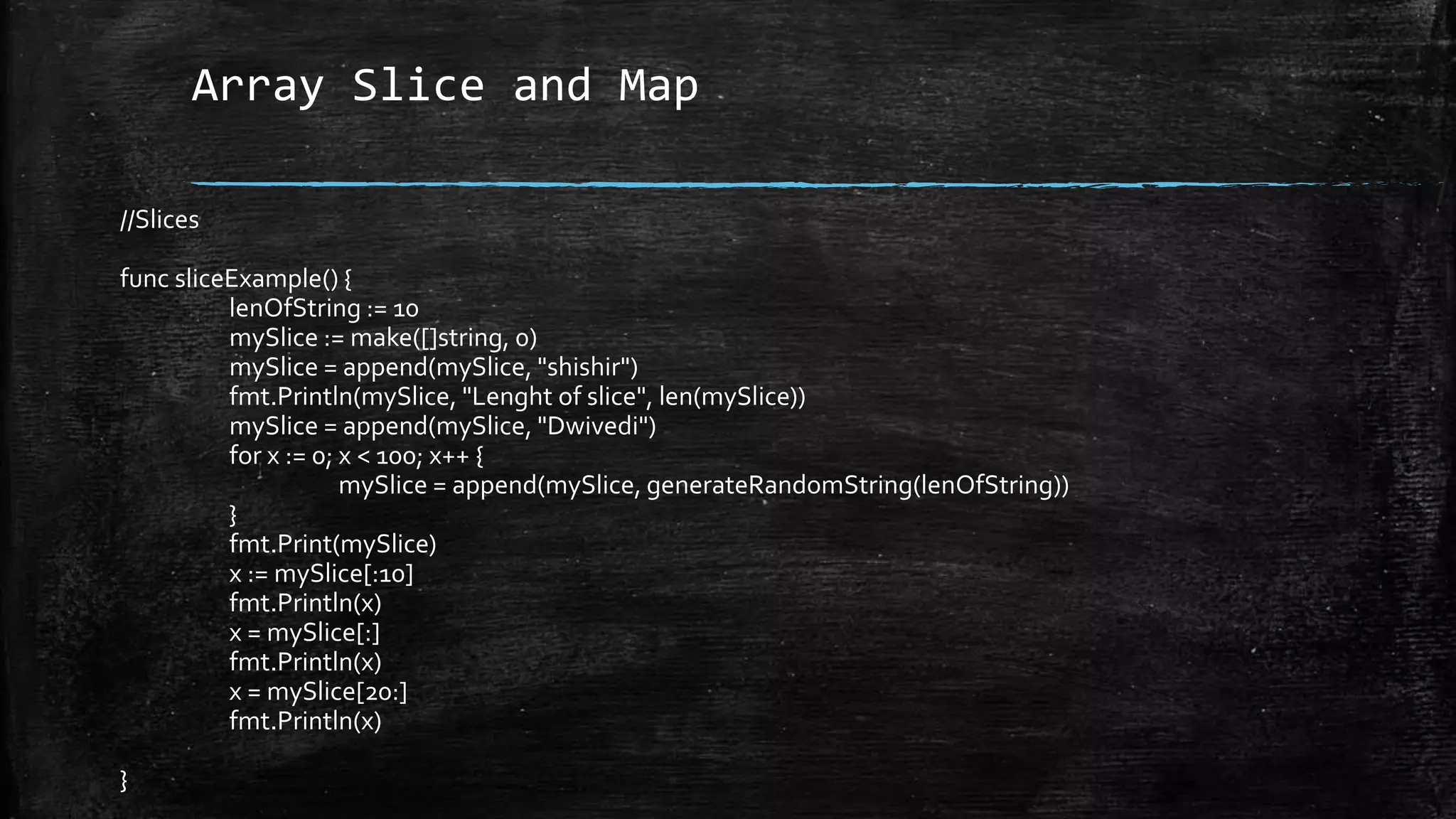 Array Slice and Map
//Slices
func sliceExample() {
lenOfString := 10
mySlice := make([]string, 0)
mySlice = append(mySlice, "shishir")
fmt.Println(mySlice, "Lenght of slice", len(mySlice))
mySlice = append(mySlice, "Dwivedi")
for x := 0; x < 100; x++ {
mySlice = append(mySlice, generateRandomString(lenOfString))
}
fmt.Print(mySlice)
x := mySlice[:10]
fmt.Println(x)
x = mySlice[:]
fmt.Println(x)
x = mySlice[20:]
fmt.Println(x)
}
 