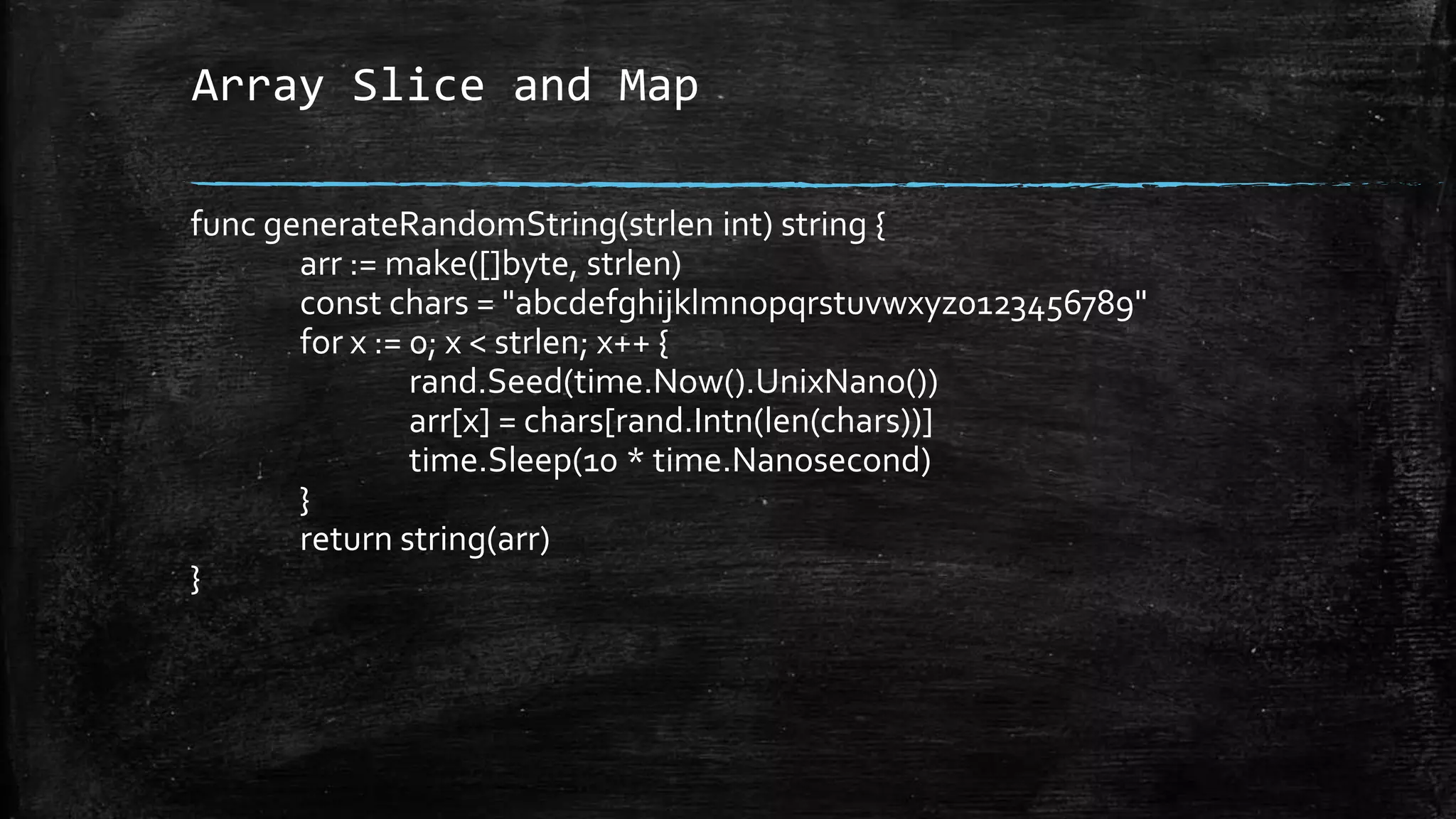 Array Slice and Map
func generateRandomString(strlen int) string {
arr := make([]byte, strlen)
const chars = "abcdefghijklmnopqrstuvwxyz0123456789"
for x := 0; x < strlen; x++ {
rand.Seed(time.Now().UnixNano())
arr[x] = chars[rand.Intn(len(chars))]
time.Sleep(10 * time.Nanosecond)
}
return string(arr)
}
 