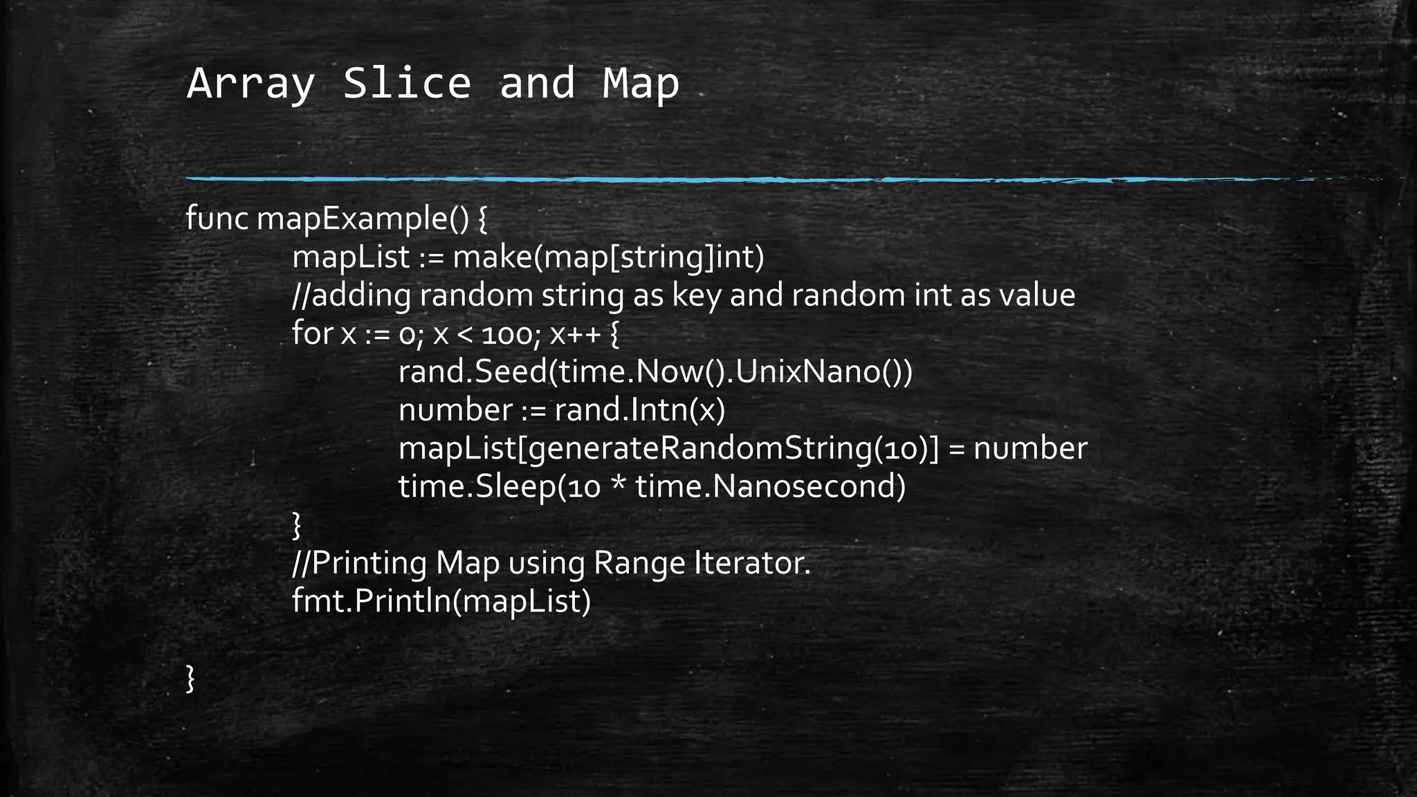 Array Slice and Map
func mapExample() {
mapList := make(map[string]int)
//adding random string as key and random int as value
for x := 0; x < 100; x++ {
rand.Seed(time.Now().UnixNano())
number := rand.Intn(x)
mapList[generateRandomString(10)] = number
time.Sleep(10 * time.Nanosecond)
}
//Printing Map using Range Iterator.
fmt.Println(mapList)
}
 
