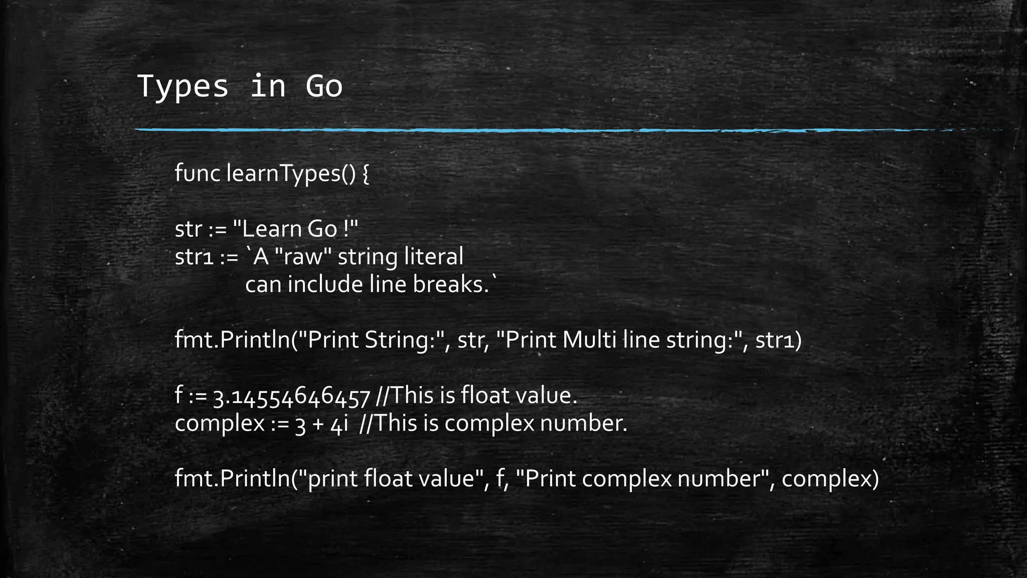 Types in Go
func learnTypes() {
str := "Learn Go !"
str1 := `A "raw" string literal
can include line breaks.`
fmt.Println("Print String:", str, "Print Multi line string:", str1)
f := 3.14554646457 //This is float value.
complex := 3 + 4i //This is complex number.
fmt.Println("print float value", f, "Print complex number", complex)
 