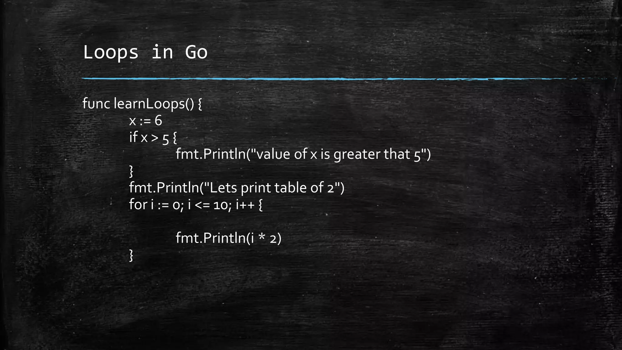 Loops in Go
func learnLoops() {
x := 6
if x > 5 {
fmt.Println("value of x is greater that 5")
}
fmt.Println("Lets print table of 2")
for i := 0; i <= 10; i++ {
fmt.Println(i * 2)
}
 
