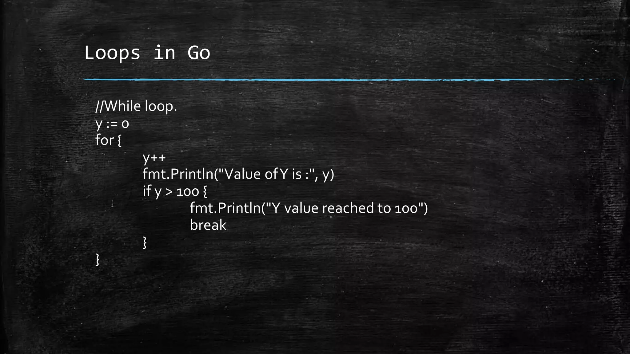 Loops in Go
//While loop.
y := 0
for {
y++
fmt.Println("Value ofY is :", y)
if y > 100 {
fmt.Println("Y value reached to 100")
break
}
}
 