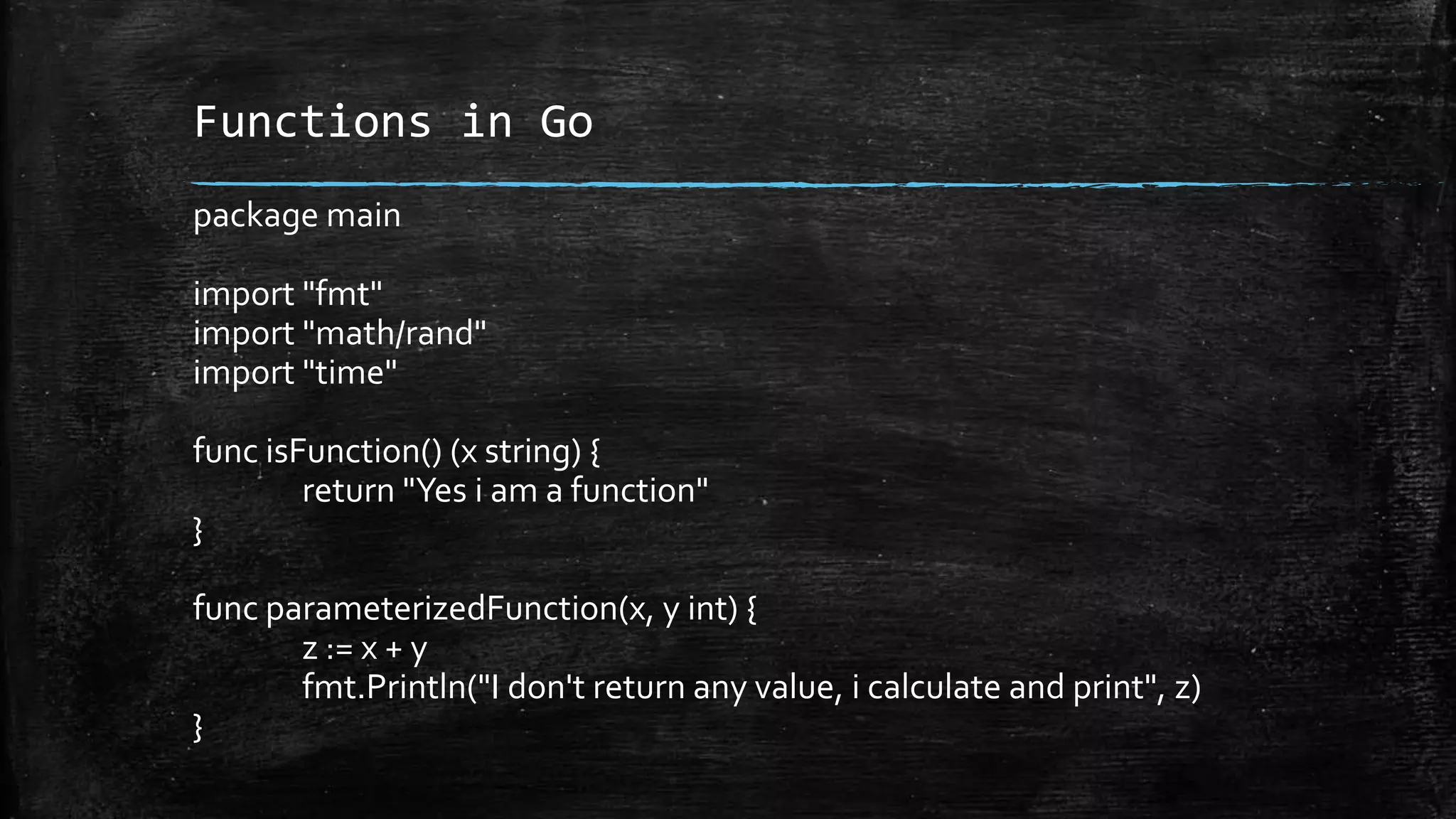 Functions in Go
package main
import "fmt"
import "math/rand"
import "time"
func isFunction() (x string) {
return "Yes i am a function"
}
func parameterizedFunction(x, y int) {
z := x + y
fmt.Println("I don't return any value, i calculate and print", z)
}
 