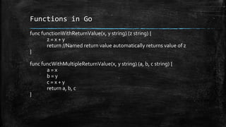 Functions in Go
func functionWithReturnValue(x, y string) (z string) {
z = x + y
return //Named return value automatically returns value of z
}
func funcWithMultipleReturnValue(x, y string) (a, b, c string) {
a = x
b = y
c = x + y
return a, b, c
}
 