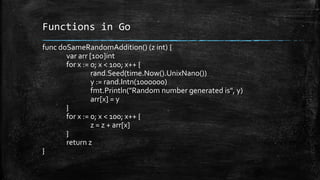 Functions in Go
func doSameRandomAddition() (z int) {
var arr [100]int
for x := 0; x < 100; x++ {
rand.Seed(time.Now().UnixNano())
y := rand.Intn(1000000)
fmt.Println("Random number generated is", y)
arr[x] = y
}
for x := 0; x < 100; x++ {
z = z + arr[x]
}
return z
}
 