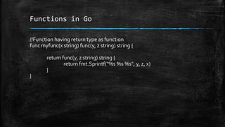 Functions in Go
//Function having return type as function
func myfunc(x string) func(y, z string) string {
return func(y, z string) string {
return fmt.Sprintf("%s %s %s", y, z, x)
}
}
 