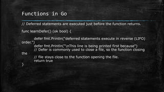 Functions in Go
// Deferred statements are executed just before the function returns.
func learnDefer() (ok bool) {
defer fmt.Println("deferred statements execute in reverse (LIFO)
order.")
defer fmt.Println("nThis line is being printed first because")
// Defer is commonly used to close a file, so the function closing
the
// file stays close to the function opening the file.
return true
}
 