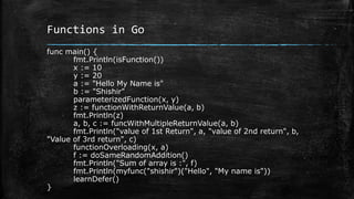Functions in Go
func main() {
fmt.Println(isFunction())
x := 10
y := 20
a := "Hello My Name is"
b := "Shishir"
parameterizedFunction(x, y)
z := functionWithReturnValue(a, b)
fmt.Println(z)
a, b, c := funcWithMultipleReturnValue(a, b)
fmt.Println("value of 1st Return", a, "value of 2nd return", b,
"Value of 3rd return", c)
functionOverloading(x, a)
f := doSameRandomAddition()
fmt.Println("Sum of array is :", f)
fmt.Println(myfunc("shishir")("Hello", "My name is"))
learnDefer()
}
 