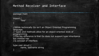 Method Receiver and Interface
package main
import (
"fmt"
)
//While technically Go isn’t an Object Oriented Programming
language,
// types and methods allow for an object-oriented style of
programming.
//The big difference is that Go does not support type inheritance
but instead has
//a concept of interface.
type user struct {
name, lastname string
}
 