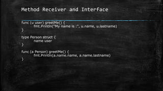 Method Receiver and Interface
func (u user) greetMe() {
fmt.Println("My name is :", u.name, u.lastname)
}
type Person struct {
name user
}
func (a Person) greetMe() {
fmt.Println(a.name.name, a.name.lastname)
}
 