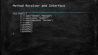 Method Receiver and Interface
func main() {
u := user{"shishir", "dwivedi"}
x := user{name: "shishir"}
y := user{lastname: "dwivedi"}
z := user{}
u.greetMe()
x.greetMe()
y.greetMe()
z.greetMe()
}
 