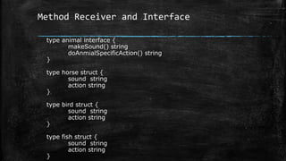 Method Receiver and Interface
type animal interface {
makeSound() string
doAnmialSpecificAction() string
}
type horse struct {
sound string
action string
}
type bird struct {
sound string
action string
}
type fish struct {
sound string
action string
}
 