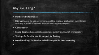 Why Go Lang?
▪ Multicore Performance
▪ Microservices: Go use asynchronous I/O so that our application can interact
with any number of services without blocking web requests.
▪ Concurrency
▪ Static Binaries:Go applications compile quickly and launch immediately.
▪ Testing: Go Provide inbuilt support forTesting
▪ Benchmarking: Go Provide in build support for benchmarking
▪
 