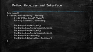 Method Receiver and Interface
func main(){
h := horse{"Horse Running", "Running"}
b := bird{"Bird Sound", "flying"}
f := fish{"fishSound", "swimining"}
fmt.Println(h.makeSound())
fmt.Println(h.doAnmialSpecificAction())
fmt.Println(b.makeSound())
fmt.Println(b.doAnmialSpecificAction())
fmt.Println(f.makeSound())
fmt.Println(f.doAnmialSpecificAction())
}
 