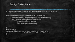 Empty Interface
// Empty interface is used to pass any variable number of paramter.
func variableParam(variableInterface ...interface{}) {
// underscore (_) is ignoring index value of the array.
for _, param := range variableInterface {
paramRecived := param
fmt.Print(paramRecived)
}
}
func main() {
variableParam("shishir", 2, 3+4i, "hello", 3.445665, h, b, f)
}
 