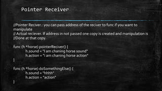 Pointer Receiver
//Pointer Reciver.: you can pass address of the reciver to func if you want to
manipulate
// Actual reciever. If address in not passed one copy is created and manipulation is
//Done at that copy.
func (h *horse) pointerReciver() {
h.sound = "I am chaning horse sound"
h.action = "i am chaning horse action"
}
func (h *horse) doSomethingElse() {
h.sound = "hhhh"
h.action = "action"
}
 