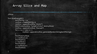 Array Slice and Map
//Slices
func sliceExample() {
lenOfString := 10
mySlice := make([]string, 0)
mySlice = append(mySlice, "shishir")
fmt.Println(mySlice, "Lenght of slice", len(mySlice))
mySlice = append(mySlice, "Dwivedi")
for x := 0; x < 100; x++ {
mySlice = append(mySlice, generateRandomString(lenOfString))
}
fmt.Print(mySlice)
x := mySlice[:10]
fmt.Println(x)
x = mySlice[:]
fmt.Println(x)
x = mySlice[20:]
fmt.Println(x)
}
 