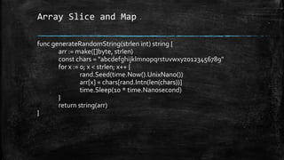 Array Slice and Map
func generateRandomString(strlen int) string {
arr := make([]byte, strlen)
const chars = "abcdefghijklmnopqrstuvwxyz0123456789"
for x := 0; x < strlen; x++ {
rand.Seed(time.Now().UnixNano())
arr[x] = chars[rand.Intn(len(chars))]
time.Sleep(10 * time.Nanosecond)
}
return string(arr)
}
 