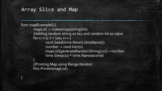 Array Slice and Map
func mapExample() {
mapList := make(map[string]int)
//adding random string as key and random int as value
for x := 0; x < 100; x++ {
rand.Seed(time.Now().UnixNano())
number := rand.Intn(x)
mapList[generateRandomString(10)] = number
time.Sleep(10 * time.Nanosecond)
}
//Printing Map using Range Iterator.
fmt.Println(mapList)
}
 