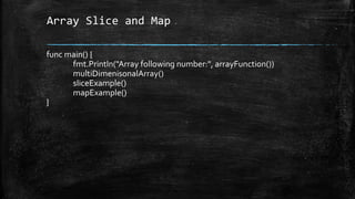 Array Slice and Map
func main() {
fmt.Println("Array following number:", arrayFunction())
multiDimenisonalArray()
sliceExample()
mapExample()
}
 