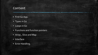 Content
▪ First Go App.
▪ Types in Go
▪ Loops in Go
▪ Functions and function pointers
▪ Array , Slice and Map
▪ Interface
▪ Error Handling.
 