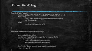 Error Handling
func fileIOWithFlags() {
file, err := os.OpenFile("file.txt", os.O_CREATE|os.O_RDWR, 0660)
if err != nil {
size, _ := file.WriteString(generateRandomString(10))
fmt.Println(size)
}else{
fmt.Errorf(string(err.Error()))
}
}
func generateRandomString(strlen int) string {
arr := make([]byte, strlen)
const chars = "abcdefghijklmnopqrstuvwxyz0123456789"
for x := 0; x < strlen; x++ {
rand.Seed(time.Now().UnixNano())
arr[x] = chars[rand.Intn(len(chars))]
}
fmt.Println("String which is generated is:", string(arr))
return string(arr)
}
 