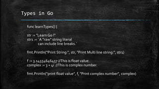 Types in Go
func learnTypes() {
str := "Learn Go !"
str1 := `A "raw" string literal
can include line breaks.`
fmt.Println("Print String:", str, "Print Multi line string:", str1)
f := 3.14554646457 //This is float value.
complex := 3 + 4i //This is complex number.
fmt.Println("print float value", f, "Print complex number", complex)
 