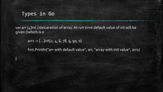 Types in Go
var arr [4]int //delcaration of array. At run time default value of int will be
given //which is 0
arr1 := [...]int{2, 4, 6, 78, 9, 90, 0}
fmt.Println("arr with default value", arr, "array with init value", arr1)
}
 